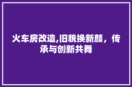 火车房改造,旧貌换新颜，传承与创新共舞