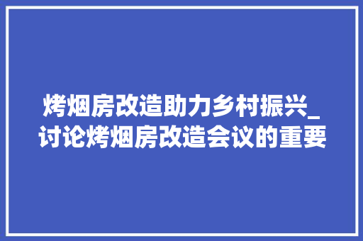 烤烟房改造助力乡村振兴_讨论烤烟房改造会议的重要性与成效