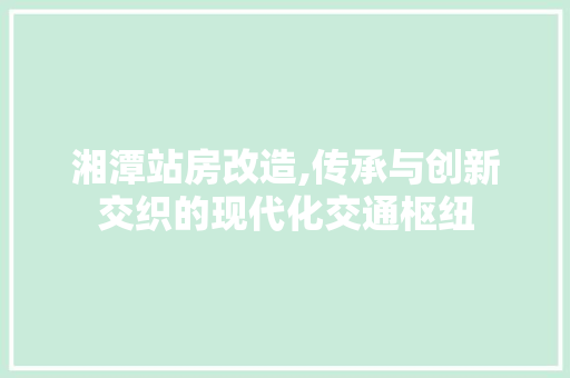 湘潭站房改造,传承与创新交织的现代化交通枢纽