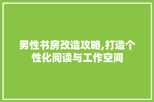 男性书房改造攻略,打造个性化阅读与工作空间
