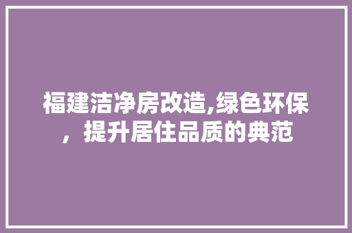 福建洁净房改造,绿色环保，提升居住品质的典范