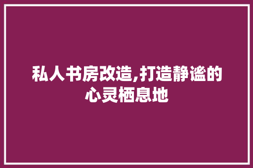 私人书房改造,打造静谧的心灵栖息地