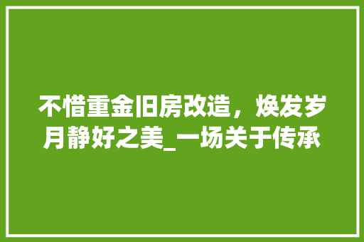 不惜重金旧房改造，焕发岁月静好之美_一场关于传承与创新的对话