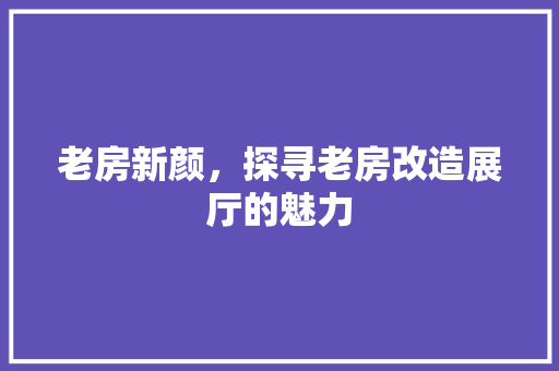 老房新颜，探寻老房改造展厅的魅力