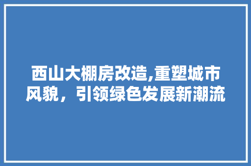 西山大棚房改造,重塑城市风貌，引领绿色发展新潮流