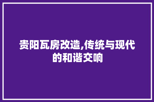 贵阳瓦房改造,传统与现代的和谐交响