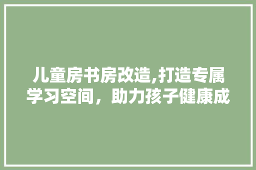 儿童房书房改造,打造专属学习空间,助力孩子健康成长 庭院装修 儿童房书房改造,打造专属学习空间,助力孩子健康成长 庭院装修