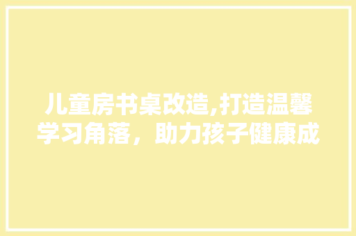 儿童房书桌改造,打造温馨学习角落,助力孩子健康成长 墙面装饰 儿童房书桌改造,打造温馨学习角落,助力孩子健康成长 墙面装饰