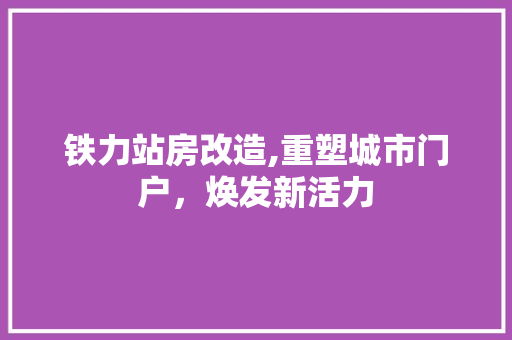 铁力站房改造,重塑城市门户，焕发新活力