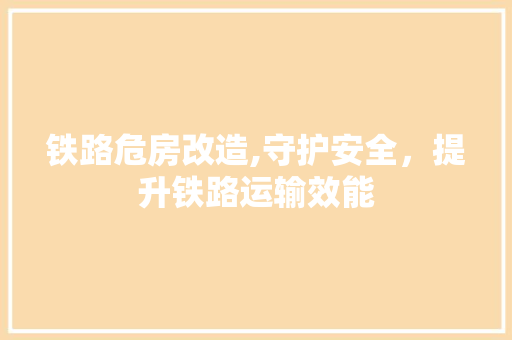 铁路危房改造,守护安全，提升铁路运输效能