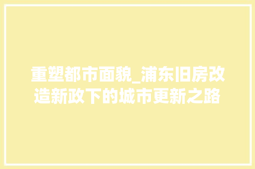 重塑都市面貌_浦东旧房改造新政下的城市更新之路 装修材料 重塑都市面貌_浦东旧房改造新政下的城市更新之路 装修材料