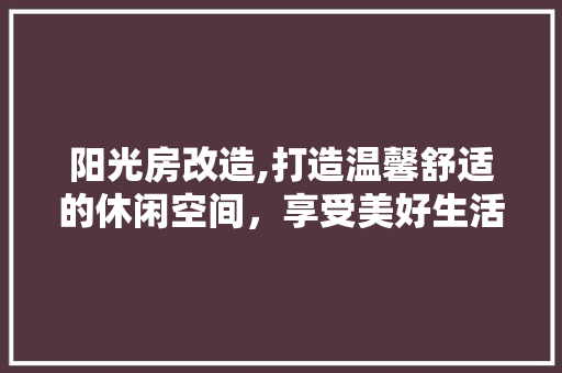 阳光房改造,打造温馨舒适的休闲空间，享受美好生活！