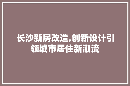 长沙新房改造,创新设计引领城市居住新潮流