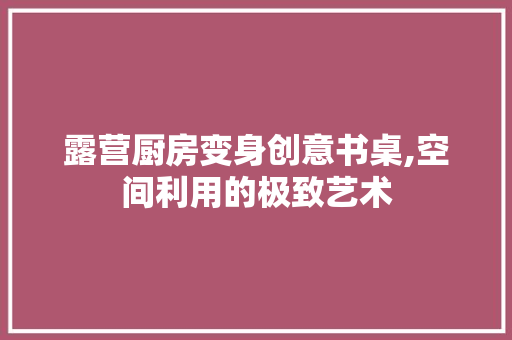 露营厨房变身创意书桌,空间利用的极致艺术 景观设计