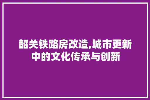 韶关铁路房改造,城市更新中的文化传承与创新 装修攻略 韶关铁路房改造,城市更新中的文化传承与创新 装修攻略