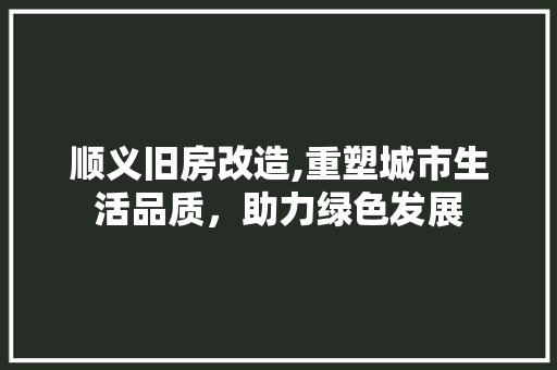 顺义旧房改造,重塑城市生活品质，助力绿色发展