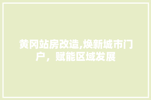 黄冈站房改造,焕新城市门户，赋能区域发展