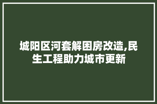 城阳区河套解困房改造,民生工程助力城市更新